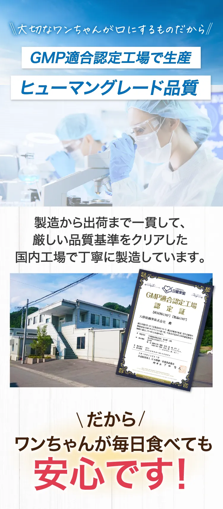 大切なワンちゃんが口にするものだからGMP適合認定工場で生産　ヒューマングレード品質　製造から出荷まで一貫して厳しい品質基準をクリアした国内工場で丁寧に製造しています。添加物不使用　だからワンちゃんが毎日食べても安心です！