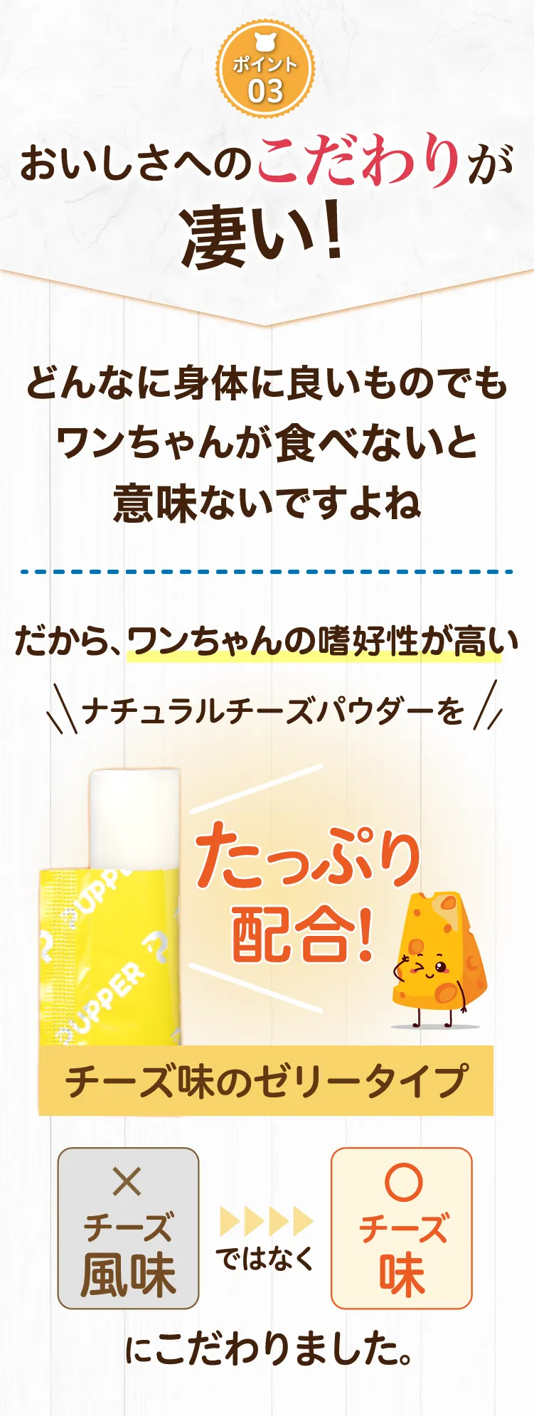 おいしさへのこだわりが凄い！ワンちゃんの嗜好性が高いナチュラルチーズパウダーをたっぷり配合！チーズ味のゼリータイプ　チーズ風味ではなくチーズ味にこだわりました。